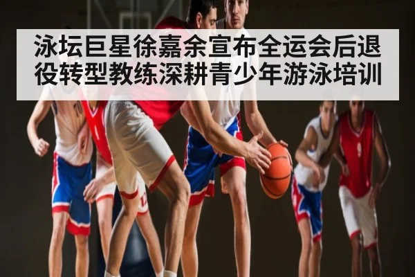 泳坛巨星徐嘉余宣布全运会后退役转型教练深耕青少年游泳培训