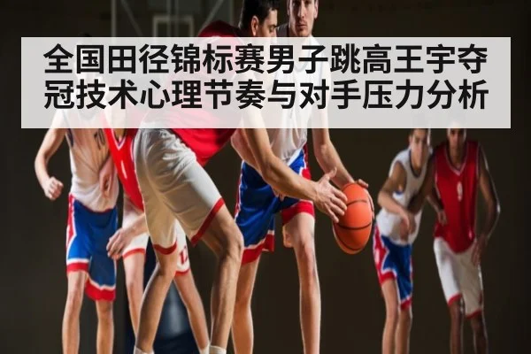 全国田径锦标赛男子跳高王宇夺冠技术心理节奏与对手压力分析