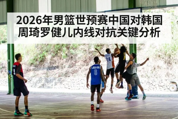 2026年男篮世预赛中国对韩国周琦罗健儿内线对抗关键分析