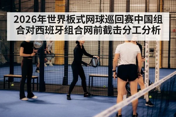 2026年世界板式网球巡回赛中国组合对西班牙组合网前截击分工分析